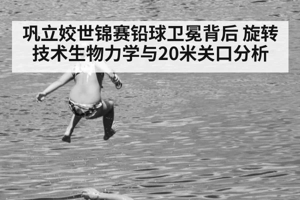 巩立姣世锦赛铅球卫冕背后 旋转技术生物力学与20米关口分析